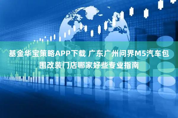 基金华宝策略APP下载 广东广州问界M5汽车包围改装门店哪家好些专业指南