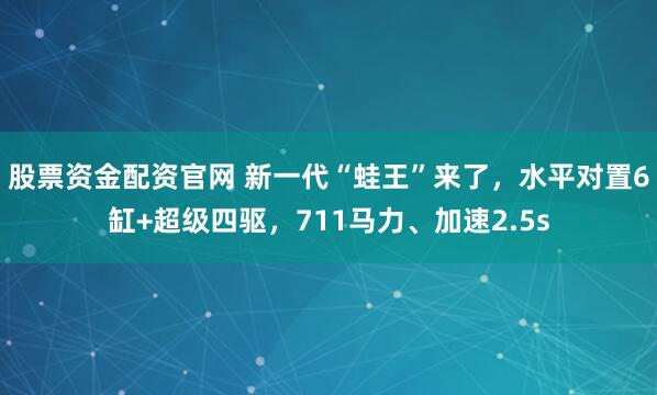 股票资金配资官网 新一代“蛙王”来了，水平对置6缸+超级四驱，711马力、加速2.5s