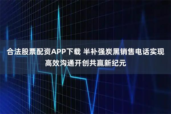 合法股票配资APP下载 半补强炭黑销售电话实现高效沟通开创共赢新纪元