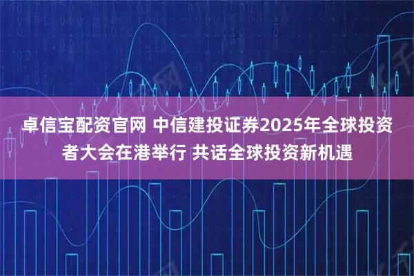 卓信宝配资官网 中信建投证券2025年全球投资者大会在港举行 共话全球投资新机遇