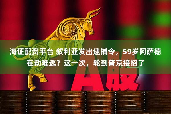 海证配资平台 叙利亚发出逮捕令，59岁阿萨德在劫难逃？这一次，轮到普京接招了