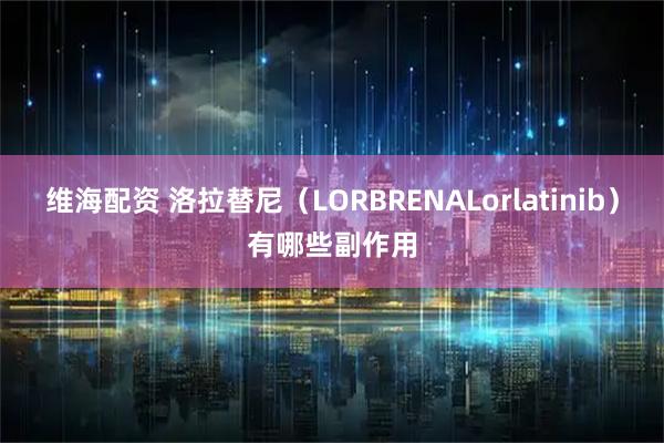 维海配资 洛拉替尼（LORBRENALorlatinib）有哪些副作用