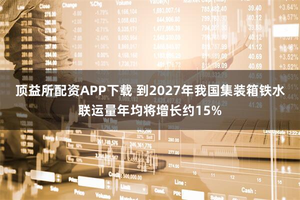 顶益所配资APP下载 到2027年我国集装箱铁水联运量年均将增长约15%