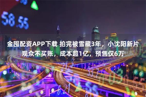 金囤配资APP下载 拍完被雪藏3年，小沈阳新片观众不买账，成本超1亿，预售仅6万