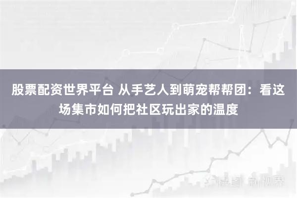 股票配资世界平台 从手艺人到萌宠帮帮团：看这场集市如何把社区玩出家的温度