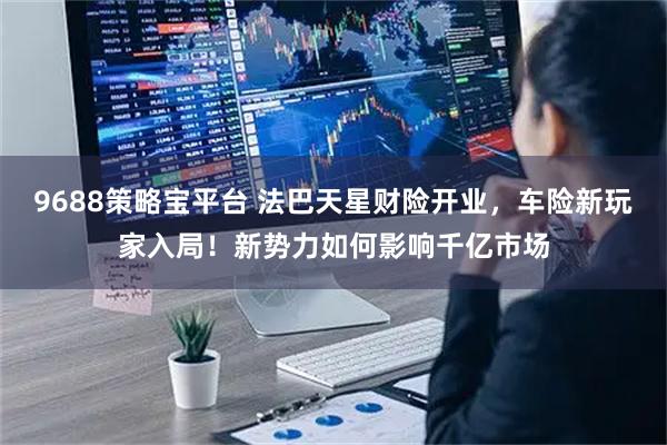 9688策略宝平台 法巴天星财险开业，车险新玩家入局！新势力如何影响千亿市场
