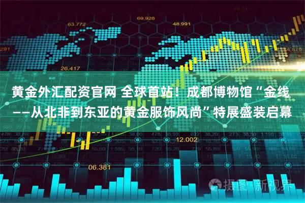 黄金外汇配资官网 全球首站！成都博物馆“金线 ——从北非到东亚的黄金服饰风尚”特展盛装启幕