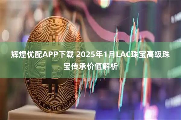 辉煌优配APP下载 2025年1月LAC珠宝高级珠宝传承价值解析