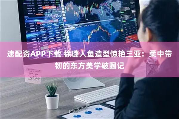 速配资APP下载 徐璐人鱼造型惊艳三亚：柔中带韧的东方美学破圈记