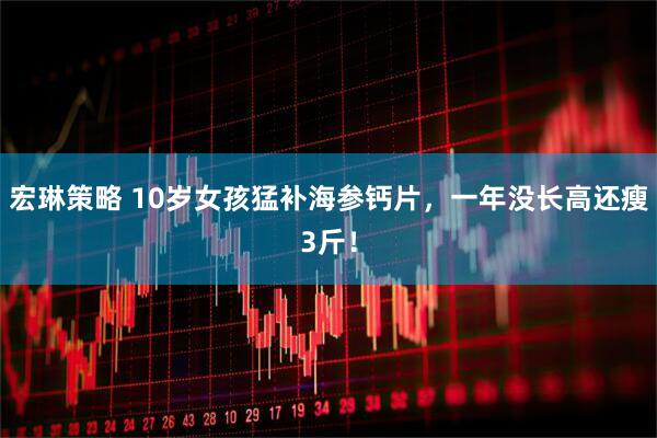 宏琳策略 10岁女孩猛补海参钙片，一年没长高还瘦3斤！