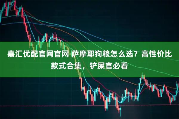 嘉汇优配官网官网 萨摩耶狗粮怎么选？高性价比款式合集，铲屎官必看