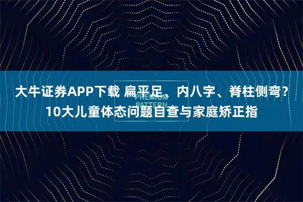 大牛证券APP下载 扁平足、内八字、脊柱侧弯？10大儿童体态问题自查与家庭矫正指