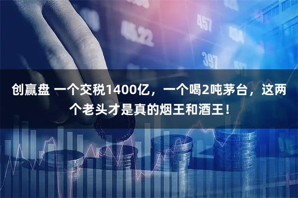 创赢盘 一个交税1400亿，一个喝2吨茅台，这两个老头才是真的烟王和酒王！