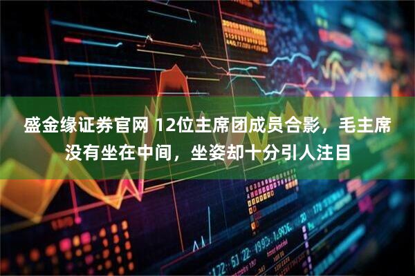 盛金缘证券官网 12位主席团成员合影，毛主席没有坐在中间，坐姿却十分引人注目