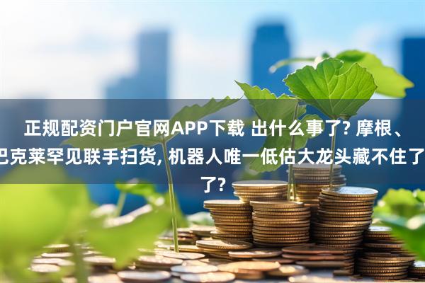 正规配资门户官网APP下载 出什么事了? 摩根、巴克莱罕见联手扫货, 机器人唯一低估大龙头藏不住了?