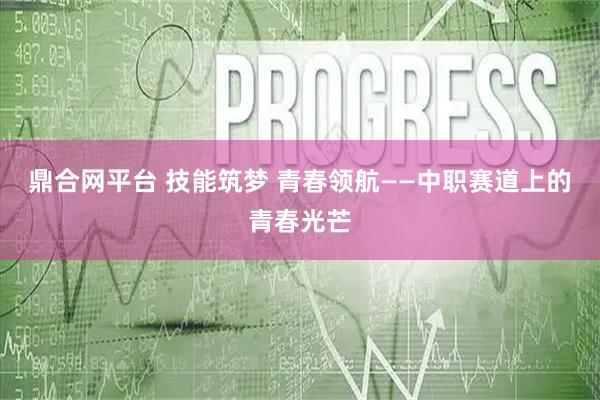 鼎合网平台 技能筑梦 青春领航——中职赛道上的青春光芒