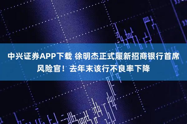 中兴证券APP下载 徐明杰正式履新招商银行首席风险官！去年末该行不良率下降