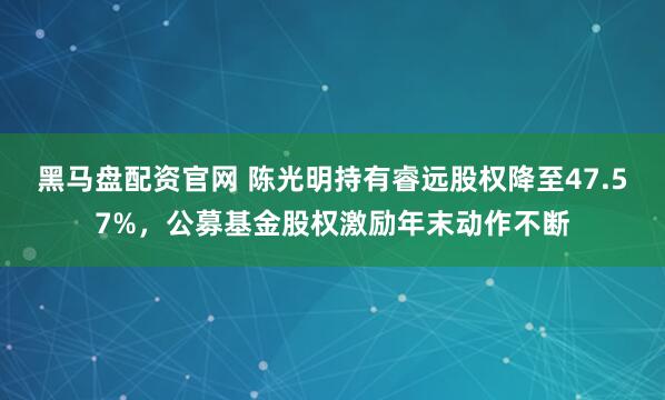 黑马盘配资官网 陈光明持有睿远股权降至47.57%，公募基金股权激励年末动作不断
