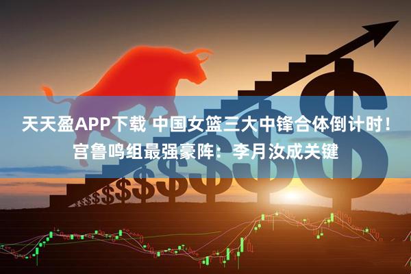 天天盈APP下载 中国女篮三大中锋合体倒计时！宫鲁鸣组最强豪阵：李月汝成关键