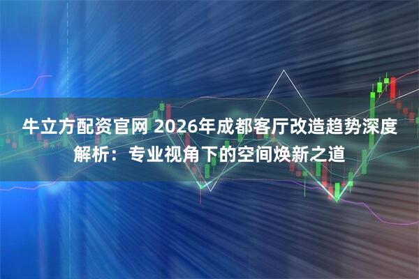 牛立方配资官网 2026年成都客厅改造趋势深度解析：专业视角下的空间焕新之道