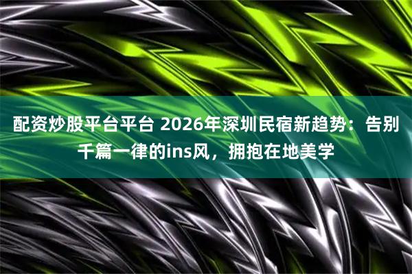 配资炒股平台平台 2026年深圳民宿新趋势：告别千篇一律的ins风，拥抱在地美学
